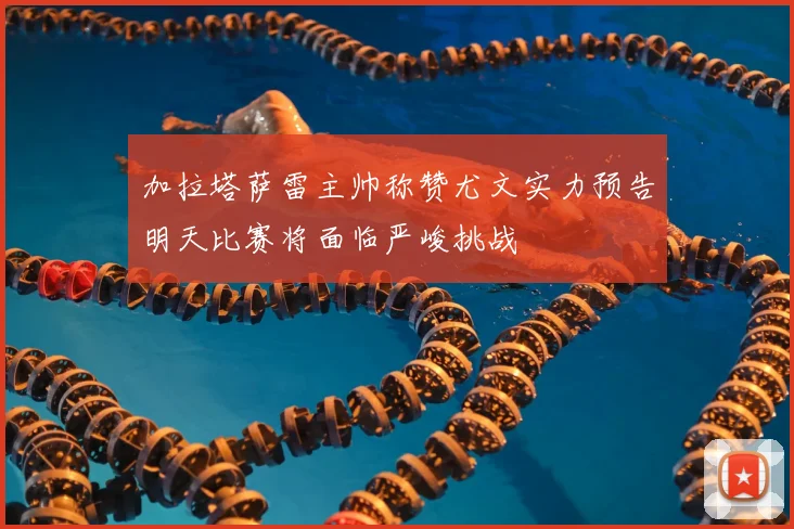 加拉塔萨雷主帅称赞尤文实力预告明天比赛将面临严峻挑战