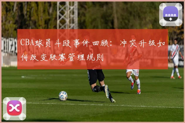 CBA球员斗殴事件回顾：冲突升级如何改变联赛管理规则