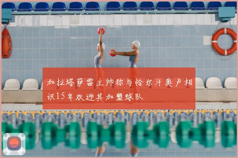 加拉塔萨雷主帅称与恰尔汗奥卢相识15年欢迎其加盟球队
