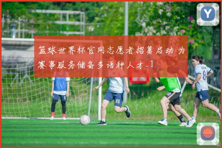篮球世界杯官网志愿者招募启动 为赛事服务储备多语种人才_1