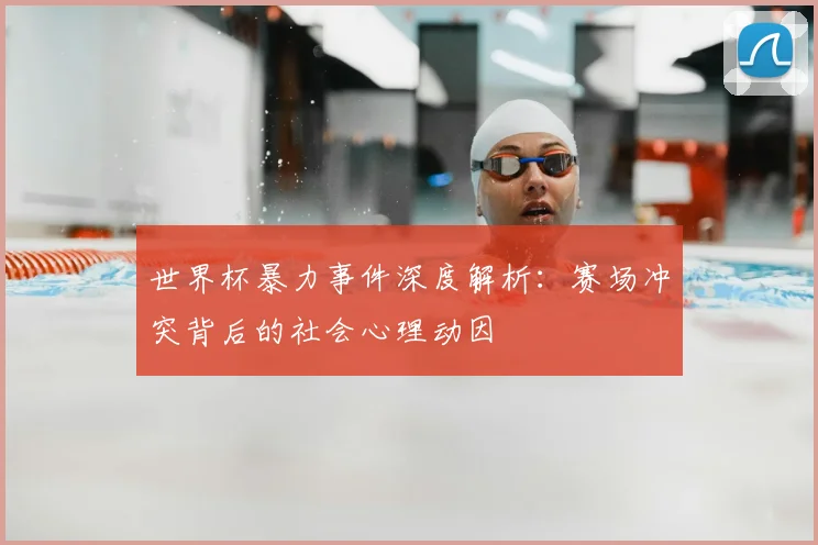 世界杯暴力事件深度解析：赛场冲突背后的社会心理动因