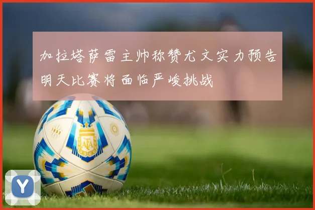 加拉塔萨雷主帅称赞尤文实力预告明天比赛将面临严峻挑战