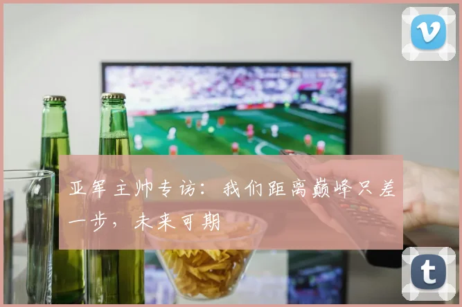 亚军主帅专访：我们距离巅峰只差一步，未来可期