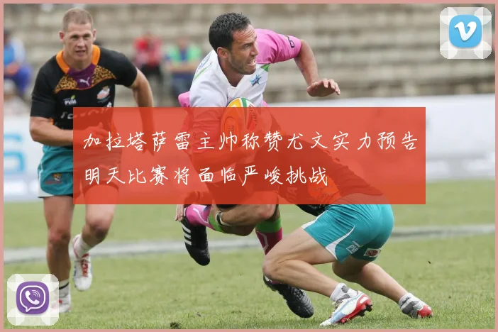 加拉塔萨雷主帅称赞尤文实力预告明天比赛将面临严峻挑战