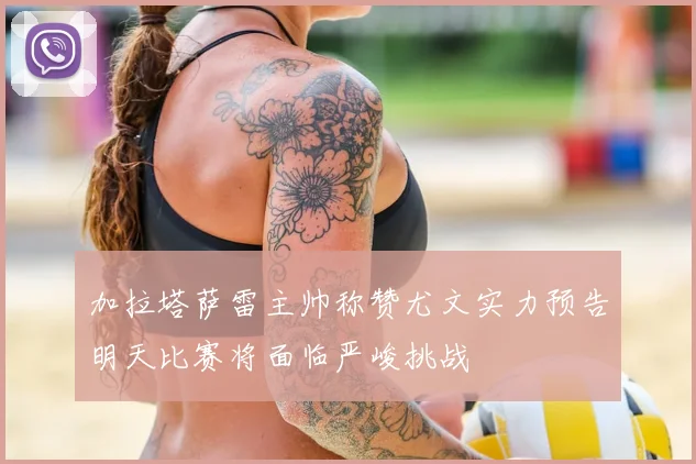 加拉塔萨雷主帅称赞尤文实力预告明天比赛将面临严峻挑战