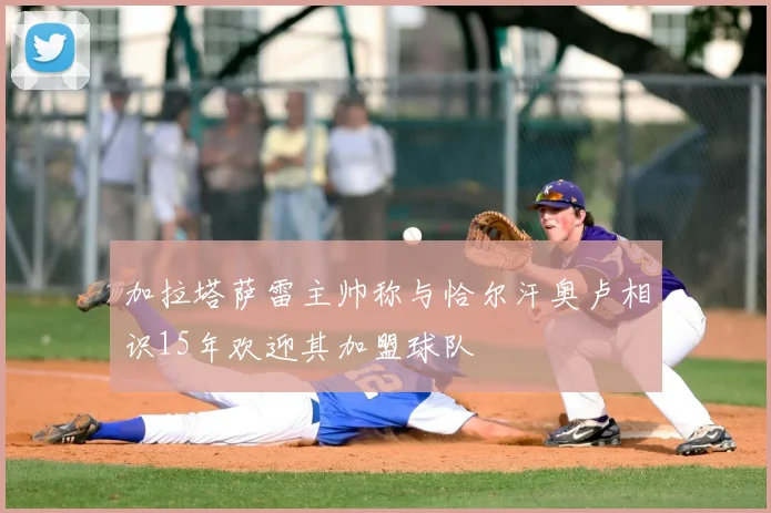 加拉塔萨雷主帅称与恰尔汗奥卢相识15年欢迎其加盟球队
