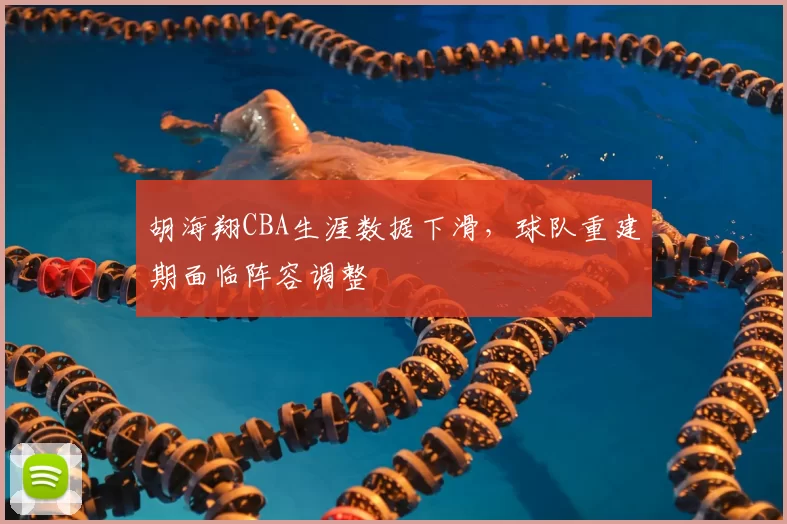 胡海翔CBA生涯数据下滑,球队重建期面临阵容调整