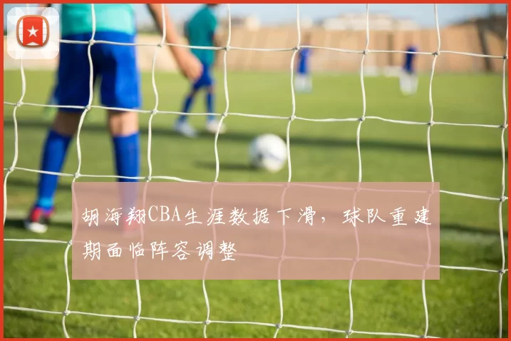 胡海翔CBA生涯数据下滑，球队重建期面临阵容调整