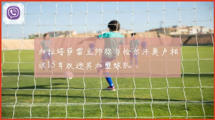 加拉塔萨雷主帅称与恰尔汗奥卢相识15年欢迎其加盟球队