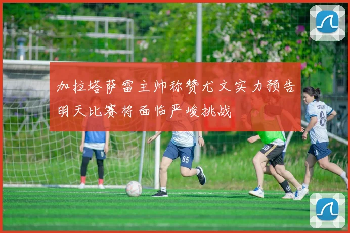 加拉塔萨雷主帅称赞尤文实力预告明天比赛将面临严峻挑战