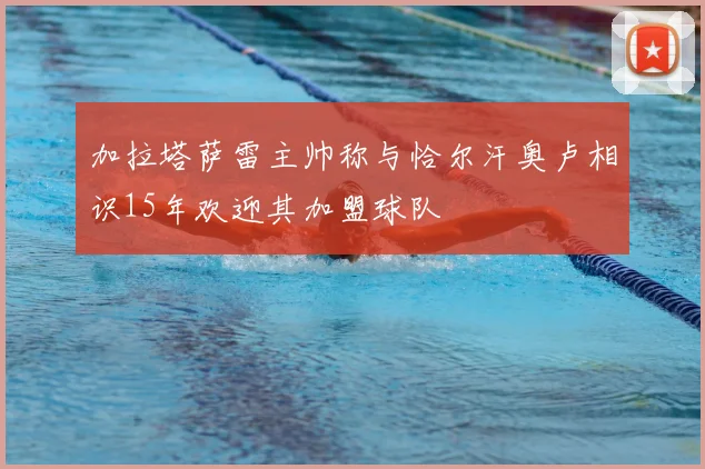 加拉塔萨雷主帅称与恰尔汗奥卢相识15年欢迎其加盟球队