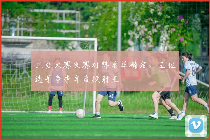 三分大赛决赛对阵名单确定，五位选手争夺年度投射王