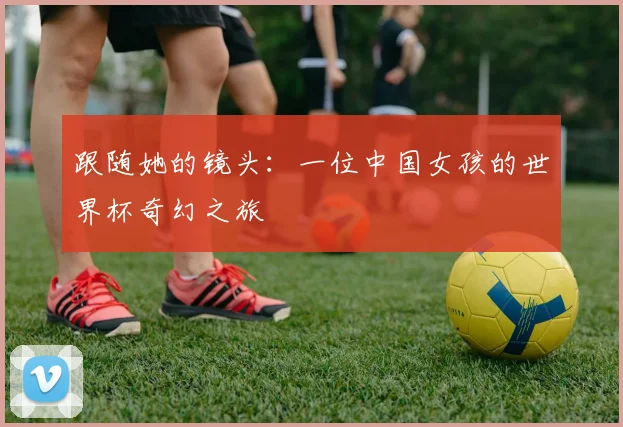 跟随她的镜头：一位中国女孩的世界杯奇幻之旅