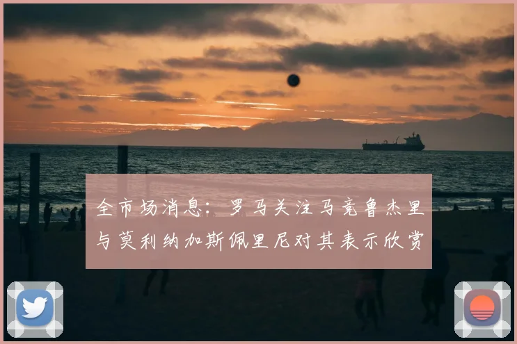 全市场消息：罗马关注马竞鲁杰里与莫利纳加斯佩里尼对其表示欣赏