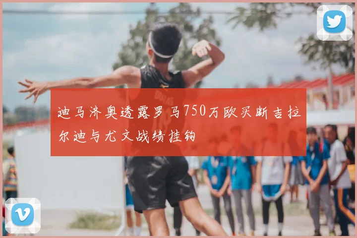 迪马济奥透露罗马750万欧买断吉拉尔迪与尤文战绩挂钩