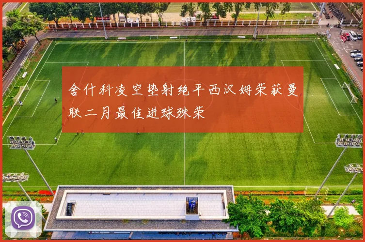 舍什科凌空垫射绝平西汉姆荣获曼联二月最佳进球殊荣