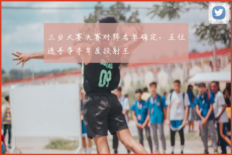 三分大赛决赛对阵名单确定，五位选手争夺年度投射王