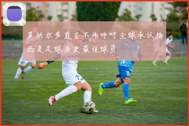 罗纳尔多直言不讳呼吁全球承认梅西是足球历史最佳球员