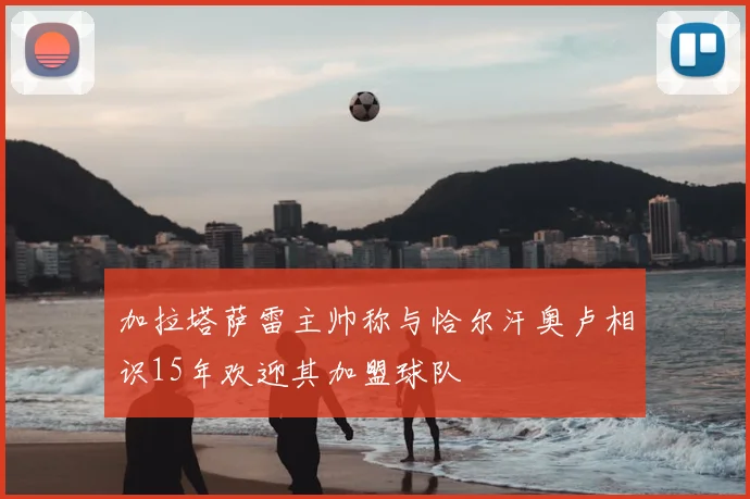 加拉塔萨雷主帅称与恰尔汗奥卢相识15年欢迎其加盟球队