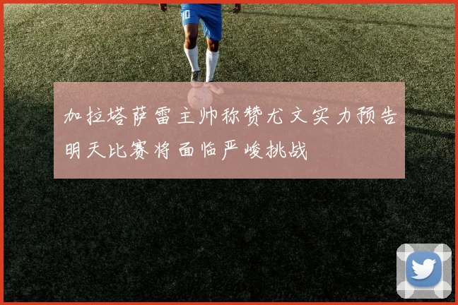 加拉塔萨雷主帅称赞尤文实力预告明天比赛将面临严峻挑战