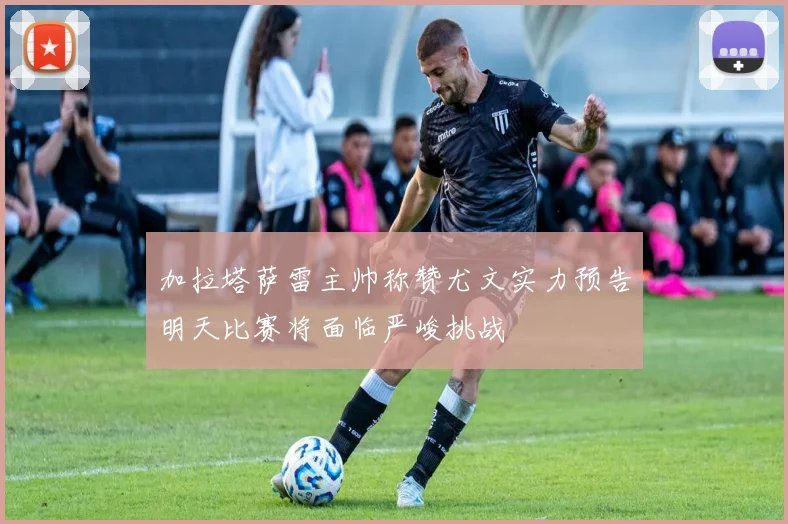 加拉塔萨雷主帅称赞尤文实力预告明天比赛将面临严峻挑战