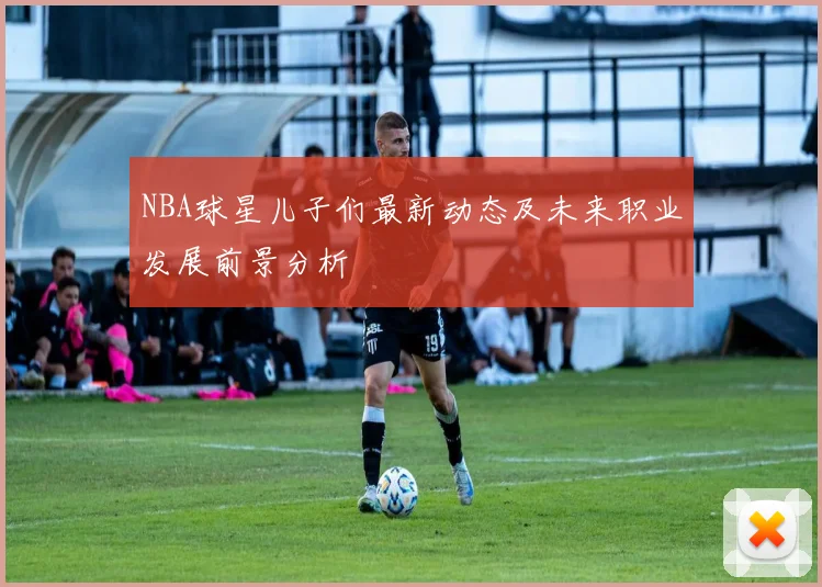 NBA球星儿子们最新动态及未来职业发展前景分析