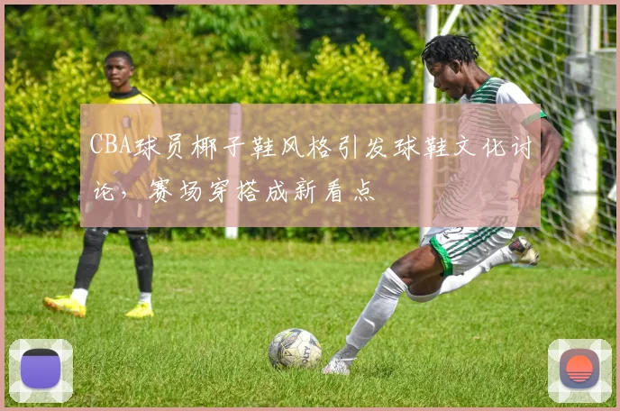 CBA球员椰子鞋风格引发球鞋文化讨论,赛场穿搭成新看点