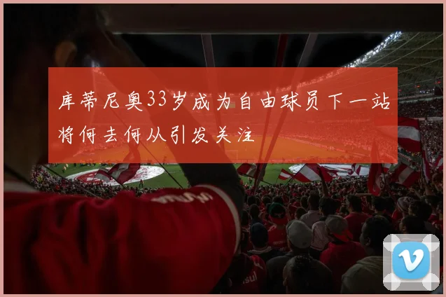 库蒂尼奥33岁成为自由球员下一站将何去何从引发关注