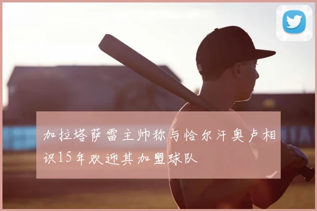 加拉塔萨雷主帅称与恰尔汗奥卢相识15年欢迎其加盟球队