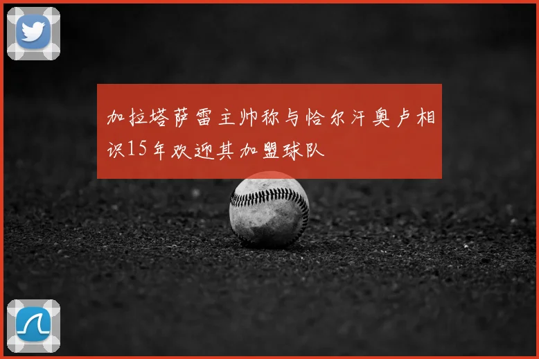 加拉塔萨雷主帅称与恰尔汗奥卢相识15年欢迎其加盟球队
