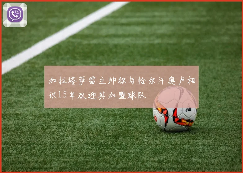 加拉塔萨雷主帅称与恰尔汗奥卢相识15年欢迎其加盟球队
