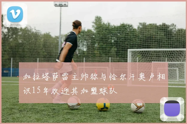 加拉塔萨雷主帅称与恰尔汗奥卢相识15年欢迎其加盟球队