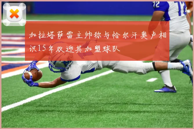 加拉塔萨雷主帅称与恰尔汗奥卢相识15年欢迎其加盟球队