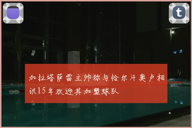 加拉塔萨雷主帅称与恰尔汗奥卢相识15年欢迎其加盟球队