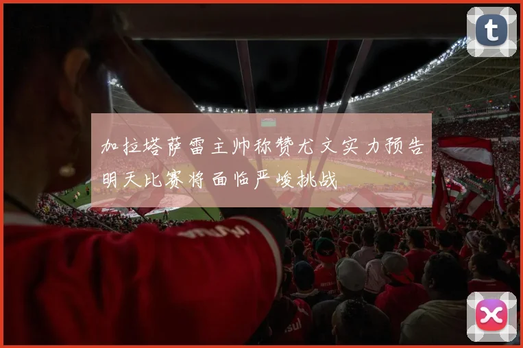 加拉塔萨雷主帅称赞尤文实力预告明天比赛将面临严峻挑战