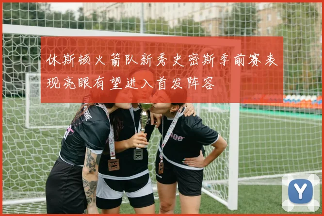 休斯顿火箭队新秀史密斯季前赛表现亮眼有望进入首发阵容