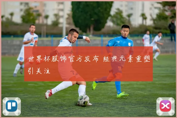 世界杯服饰官方发布 经典元素重塑引关注