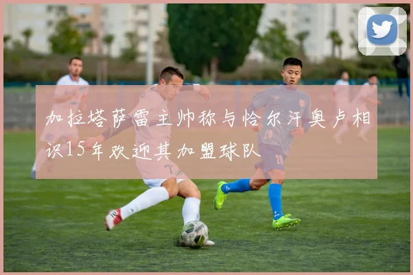 加拉塔萨雷主帅称与恰尔汗奥卢相识15年欢迎其加盟球队
