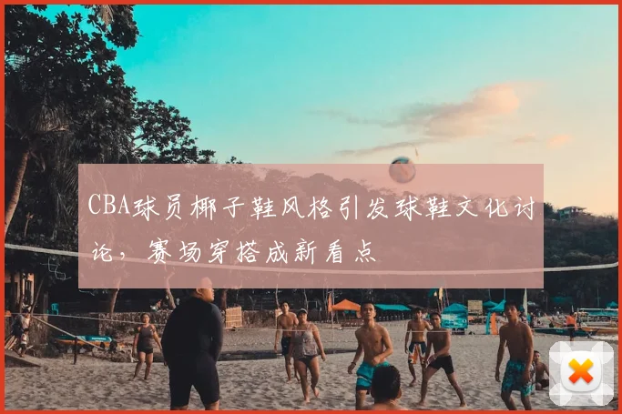 CBA球员椰子鞋风格引发球鞋文化讨论，赛场穿搭成新看点